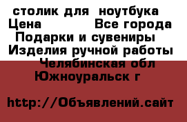 столик для  ноутбука › Цена ­ 1 200 - Все города Подарки и сувениры » Изделия ручной работы   . Челябинская обл.,Южноуральск г.